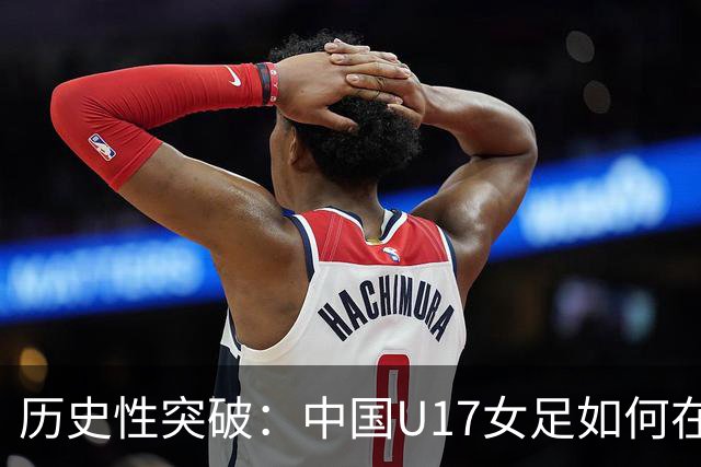 历史性突破：中国U17女足如何在世界杯中连胜美法强队